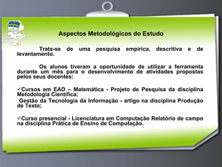 Aspectos Metodológicos do Estudo Trata-se de uma pesquisa empírica, descritiva e de levantamento. Os alunos tiveram a oportunidade de utilizar a ferramenta durante um mês para o desenvolvimento de atividades propostas pelos seus docentes: Cursos em EAD – Matemática - Projeto de Pesquisa da disciplina Metodologia Científica; Gestão da Tecnologia da Informação - artigo na disciplina Produção de Texto; Curso presencial - Licenciatura em Computação Relatório de campo na disciplina Prática de Ensino de Computação. 