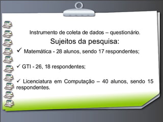 Instrumento de coleta de dados – questionário . Sujeitos da pesquisa: Matemática - 28 alunos, sendo 17 respondentes; GTI - 26, 18 respondentes; Licenciatura em Computação – 40 alunos, sendo 15 respondentes. 