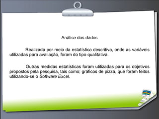 Análise dos dados Realizada por meio da estatística descritiva, onde as variáveis utilizadas para avaliação, foram do tipo qualitativa. Outras medidas estatísticas foram utilizadas para os objetivos propostos pela pesquisa, tais como; gráficos de pizza, que foram feitos utilizando-se o  Software Excel. 