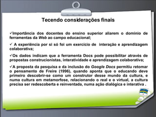 Tecendo considerações finais Importância dos docentes do ensino superior aliarem o domínio de ferramentas da  Web  ao campo educacional; A experiência por si só foi um exercício de  interação e aprendizagem colaborativa; Os dados indicam que a ferramenta Docs pode possibilitar através de propostas construcionistas, interatividade e aprendizagem colaborativa; A proposta da pesquisa e da inclusão do  Google Docs  permitiu retomar o pensamento de Freire (1996), quando aponta que o educando deve primeiro descobrir-se como um construtor desse mundo da cultura, e numa cultura em metamorfose, relacionando o real e o virtual, a cultura precisa ser redescoberta e reinventada, numa ação dialógica e interativa . 