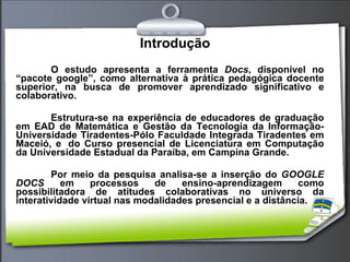 Introdução O estudo apresenta a ferramenta  Docs , disponível no “pacote google”, como alternativa à prática pedagógica docente superior, na busca de promover aprendizado significativo e colaborativo. Estrutura-se na experiência de educadores de graduação em EAD de Matemática e Gestão da Tecnologia da Informação- Universidade Tiradentes-Pólo Faculdade Integrada Tiradentes em Maceió, e  do Curso presencial de Licenciatura em Computação da Universidade Estadual da Paraíba, em Campina Grande. Por meio da pesquisa analisa-se a inserção do  GOOGLE DOCS  em processos de ensino-aprendizagem como possibilitadora de atitudes colaborativas no universo da interatividade virtual nas modalidades presencial e a distância. 
