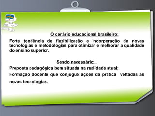 O cenário educacional brasileiro: Forte tendência de flexibilização e incorporação de novas tecnologias e metodologias para otimizar e melhorar a qualidade do ensino superior. Sendo necessário:  Proposta pedagógica bem situada na realidade atual; Formação docente que conjugue ações da prática  voltadas às novas tecnologias.   