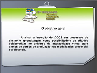 O objetivo geral Analisar a inserção do  DOCS  em processos de ensino e aprendizagem, como possibilitadora de atitudes colaborativas no universo da interatividade virtual para alunos de cursos de graduação nas modalidades presencial e a distância.  