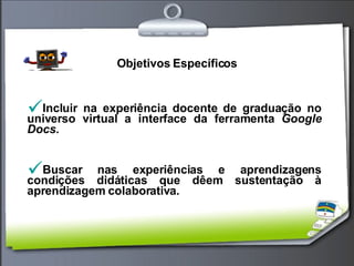 Objetivos Específicos Incluir na experiência docente de graduação no universo virtual a interface da ferramenta  Google Docs. Buscar nas experiências e aprendizagens condições didáticas que dêem sustentação à aprendizagem colaborativa. 