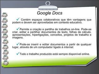Google Docs Contém espaços colaborativos que têm vantagens que podem e devem ser aproveitadas em contexto educativo. Permite a criação e partilha de trabalhos on-line. Pode-se criar, editar e partilhar documentos de texto, folhas de cálculo, apresentações, hiperligações, conceitos, projetos de trabalho e imagens. Pode-se inserir e editar documentos a partir de qualquer lugar, através de um computador ligado à  internet. Todo o trabalho produzido está sempre disponível online.  
