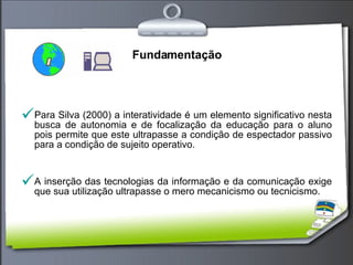Fundamentação Para Silva (2000) a interatividade é um elemento significativo nesta busca de autonomia e de focalização da educação para o aluno pois permite que este ultrapasse a condição de espectador passivo para a condição de sujeito operativo. A inserção das tecnologias da informação e da comunicação exige que sua utilização ultrapasse o mero mecanicismo ou tecnicismo.  