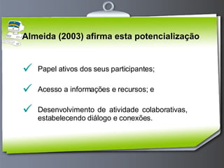 Almeida (2003) afirma esta potencialização  Papel ativos dos seus participantes; Acesso a informações e recursos; e Desenvolvimento de atividade colaborativas,  estabelecendo diálogo e conexões. 