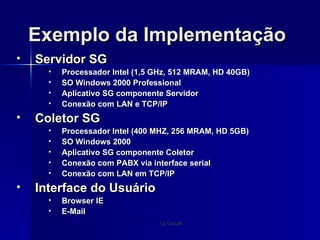 Exemplo da Implementação Servidor SG Processador Intel (1,5 GHz, 512 MRAM, HD 40GB) SO Windows 2000 Professional Aplicativo SG componente Servidor Conexão com LAN e TCP/IP Coletor SG Processador Intel (400 MHZ, 256 MRAM, HD 5GB) SO Windows 2000 Aplicativo SG componente Coletor Conexão com PABX via interface serial Conexão com LAN em TCP/IP Interface do Usuário Browser IE E-Mail 