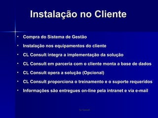 Instalação no Cliente Compra do Sistema de Gestão Instalação nos equipamentos do cliente CL Consult integra a implementação da solução CL Consult em parceria com o cliente monta a base de dados CL Consult opera a solução (Opcional) CL Consult proporciona o treinamento e o suporte requeridos Informações são entregues on-line pela intranet e via e-mail 