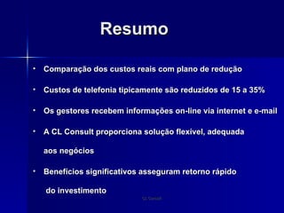 Resumo Comparação dos custos reais com plano de redução Custos de telefonia tipicamente são reduzidos de 15 a 35% Os gestores recebem informações on-line via internet e e-mail A CL Consult proporciona solução flexível, adequada aos negócios Benefícios significativos asseguram retorno rápido  do investimento 