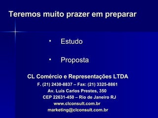 Teremos muito prazer em preparar Estudo Proposta CL Comércio e Representações LTDA F. (21) 2430-8837 – Fax: (21) 3325-8861 Av. Luis Carlos Prestes, 350 CEP 22631-450 – Rio de Janeiro RJ www.clconsult.com.br [email_address] 