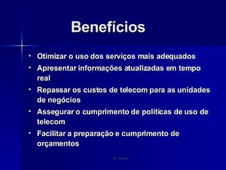 Benefícios Otimizar o uso dos serviços mais adequados Apresentar informações atualizadas em tempo real Repassar os custos de telecom para as unidades de negócios Assegurar o cumprimento de políticas de uso de telecom Facilitar a preparação e cumprimento de orçamentos 