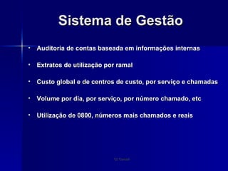 Sistema de Gestão Auditoria de contas baseada em informações internas Extratos de utilização por ramal  Custo global e de centros de custo, por serviço e chamadas Volume por dia, por serviço, por número chamado, etc Utilização de 0800, números mais chamados e reais 