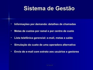 Sistema de Gestão Informações por demanda: detalhes de chamadas Metas de custos por ramal e por centro de custo Lista telefônica gerencial: e-mail, metas e saldo Simulação do custo de uma operadora alternativa Envio de e-mail com extrato aos usuários e gestores 