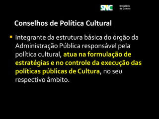 Ministério
                                     da Cultura




 Conselhos de Política Cultural
 Integrante da estrutura básica do órgão da
  Administração Pública responsável pela
  política cultural, atua na formulação de
  estratégias e no controle da execução das
  políticas públicas de Cultura, no seu
  respectivo âmbito.
 