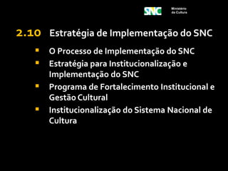 Ministério
                                      da Cultura




2.10   Estratégia de Implementação do SNC
   O Processo de Implementação do SNC
   Estratégia para Institucionalização e
       Implementação do SNC
      Programa de Fortalecimento Institucional e
       Gestão Cultural
      Institucionalização do Sistema Nacional de
       Cultura
 