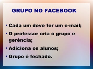 GRUPO NO FACEBOOK 
● Cada um deve ter um e-mail; 
● O professor cria o grupo e 
gerência; 
● Adiciona os alunos; 
● Grupo é fechado. 
 