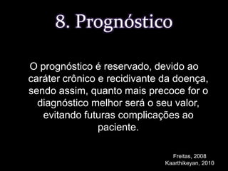 O prognóstico é reservado, devido ao caráter crônico e recidivante da doença, sendo assim, quanto mais precoce for o diagnóstico melhor será o seu valor, evitando futuras complicações ao paciente.8. PrognósticoFreitas, 2008Kaarthikeyan, 2010