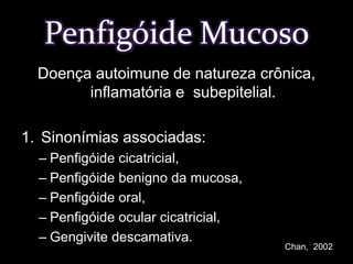 Penfigóide MucosoDoença autoimune de natureza crônica, inflamatória e  subepitelial.Sinonímias associadas:Penfigóide cicatricial, Penfigóide benigno da mucosa,Penfigóide oral, Penfigóide ocular cicatricial,Gengivite descamativa.Chan,  2002