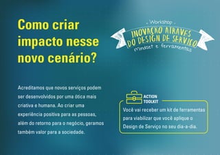 Como criar
impacto nesse
novo cenário?
Workshop
Acreditamos que novos serviços podem
ser desenvolvidos por uma ótica mais
criativa e humana. Ao criar uma
experiência positiva para as pessoas,
além do retorno para o negócio, geramos
também valor para a sociedade.
Onde já foi Realizado:
São Paulo - USP
Recife - PORTO DIGITAL
Porto Alegre - Nós Coworking
 
