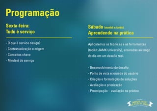 Programação
Você vai receber um kit de ferramentas
para viabilizar que você aplique o
Design de Serviço no seu dia-a-dia.
Sexta-feira:
Tudo é serviço
- O que é service design?
- Contextualização e origem
- Conceitos chave
- Mindset de serviço
Sábado (manhã e tarde):
Aprendendo na prática
Aplicaremos as técnicas e as ferramentas
(toolkit JAMK University), ensinadas ao longo
do dia em um desafio real.
- Desenvolvimento do desafio
- Ponto de vista e jornada do usuário
- Criação e formatação de soluções
- Avaliação e priorização
- Prototipação – avaliação na prática
ACTION
TOOLKIT
Workshop
 