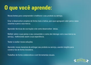 Novas lentes para compreender e melhorar o seu produto ou serviço.
Criar e desenvolver projetos de forma mais criativa, para que
agreguem valor para o seus usuários e para a sua marca.
Aprender técnicas de cocriação e de como desenvolver ideias.
Refletir sobre o que pensa o seu consumidor e como ele interage com
a sua marca ou produto, melhorando assim a sua experiência.
Testar e avaliar novas soluções.
Aprender novas madeiras de entregar o seu produto ou serviço,
usando os seus insights para construir produtos e serviços
inovadores.
Trabalhar de forma colaborativa e com ferramentas visuais.
O que você aprende:
Workshop
 