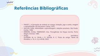 Referências Bibliográficas
• PIAGET, J. A formação do símbolo na criança: imitação, jogo e sonho, imagem
e representação. Rio de Janeiro: Zahar, 1975.
• VALLON, Evely. Afetividade e aprendizagem: relações possíveis. São Paulo:
Cortez, 1998.
• ERREIRO, Emilia; TEBEROSKY, Ana. Psicogênese da língua escrita. Porto
Alegre: Artmed, 1985.
• Artigo de periódico:
OLIVEIRA, M. A.; SILVA, J. P.; SOUZA, R. C. Título do artigo. Nome do
Periódico, v. 10, n. 2, p. 45-60, 2022.
 
