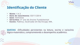 Identificação do Cliente
• Nome: Y. A. S
• Data de nascimento: 03/11/2014
• Sexo: Feminino
• Série/Ano: 5° ano do Ensino Fundamental
• Escola: Pública, localizada em Buriticupu–MA.
QUEIXA -Dificuldades persistentes na leitura, escrita e raciocínio
lógico-matemático, comprometendo o desempenho acadêmico.
 