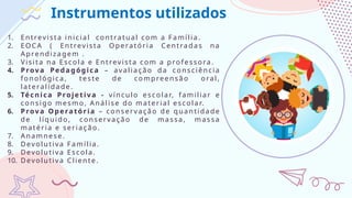 Instrumentos utilizados
1. Entrevista inicial contratual com a Família.
2. EOCA ( Entrevista Operatória Centra das na
Aprendiza gem .
3. Visita na Esco la e Entrevista com a pro fessora.
4. Prov a Peda gógica – avalia ção da co nsciência
fonoló gica, teste de compreensã o o ral,
latera lidade.
5. Técni ca Projet iva - vínculo escolar, familiar e
co nsigo mesmo, Aná lise do material escolar.
6. Prov a Operatória – conservaçã o de quantidade
de líquido , conservação de ma ssa , massa
matéria e seriação.
7. Ana mnese.
8. Devolutiva Fa mília.
9. Devolutiva Escola.
10. Devolutiva Cliente.
 
