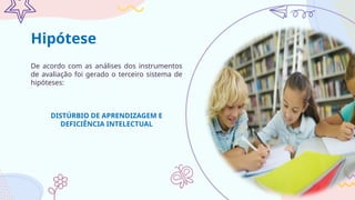 De acordo com as análises dos instrumentos
de avaliação foi gerado o terceiro sistema de
hipóteses:
DISTÚRBIO DE APRENDIZAGEM E
DEFICIÊNCIA INTELECTUAL
Hipótese
 