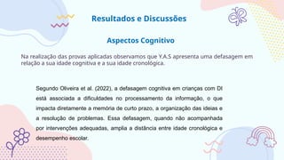 Aspectos Cognitivo
Na realização das provas aplicadas observamos que Y.A.S apresenta uma defasagem em
relação a sua idade cognitiva e a sua idade cronológica.
Resultados e Discussões
Segundo Oliveira et al. (2022), a defasagem cognitiva em crianças com DI
está associada a dificuldades no processamento da informação, o que
impacta diretamente a memória de curto prazo, a organização das ideias e
a resolução de problemas. Essa defasagem, quando não acompanhada
por intervenções adequadas, amplia a distância entre idade cronológica e
desempenho escolar.
 