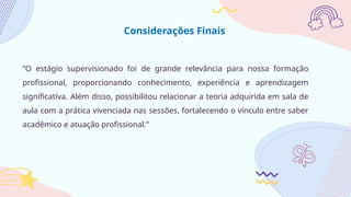 “O estágio supervisionado foi de grande relevância para nossa formação
profissional, proporcionando conhecimento, experiência e aprendizagem
significativa. Além disso, possibilitou relacionar a teoria adquirida em sala de
aula com a prática vivenciada nas sessões, fortalecendo o vínculo entre saber
acadêmico e atuação profissional.”
Considerações Finais
 