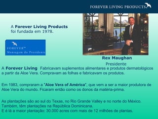 Rex Maughan Presidente   A  Forever Living  Fabricavam suplementos alimentares e produtos dermatológicos a partir da Aloe Vera. Compravam as folhas e fabricavam os produtos. Em 1983, compraram a " Aloe Vera of América ", que vem a ser a maior produtora de Aloe Vera do mundo. Ficaram então como os donos da matéria-prima. As plantações são ao sul do Texas, no Rio Grande Valley e no norte do México.  Também, têm plantações na República Dominicana.  E é lá a maior plantação: 30.000 acres com mais de 12 milhões de plantas. A  Forever Living Products  foi fundada em 1978. 