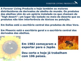 A Forever Living Products e hoje também os maiores distribuidores de derivados de abelha do mundo. Os produtos das abelhas vêm de um apiário instalado no que chamam de "high desert": um lugar tão isolado no meio do deserto que os produtos não têm interferência de tóxicos ou poluição. Em Dallas está o escritório central dos produtos de Aloe Vera. Em Phoenix está o escritório geral e o escritório central dos derivados das abelhas. Em 1982 começaram a exportar para o Japão .  Deu certo e hoje já trabalham com 106 países. 