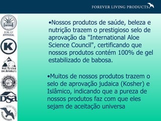 Nossos produtos de saúde, beleza e nutrição trazem o prestigioso selo de aprovação da "International Aloe Science Council", certificando que nossos produtos contém 100% de gel estabilizado de babosa.  Muitos de nossos produtos trazem o selo de aprovação judaica (Kosher) e Islâmico, indicando que a pureza de nossos produtos faz com que eles sejam de aceitação universa 