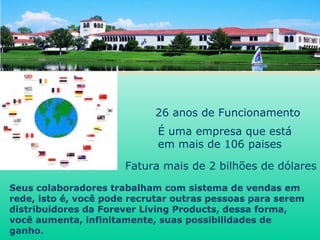 É uma empresa que está  em mais de 106 paises   Fatura mais de 2 bilhões de dólares Seus colaboradores trabalham com sistema de vendas em rede, isto é, você pode recrutar outras pessoas para serem distribuidores da Forever Living Products, dessa forma, você aumenta, infinitamente, suas possibilidades de ganho. 26 anos de Funcionamento 