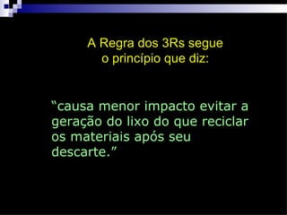 A Regra dos 3Rs segue
       o princípio que diz:


“causa menor impacto evitar a
geração do lixo do que reciclar
os materiais após seu
descarte.”
 