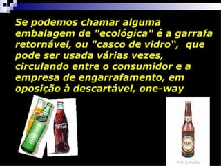 Se podemos chamar alguma
embalagem de "ecológica" é a garrafa
retornável, ou "casco de vidro“, que
pode ser usada várias vezes,
circulando entre o consumidor e a
empresa de engarrafamento, em
oposição à descartável, one-way
 