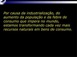 Por causa da industrialização, do
aumento da população e da febre de
consumo que impera no mundo,
estamos transformando cada vez mais
recursos naturais em bens de consumo.
 