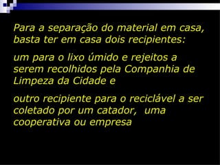 Para a separação do material em casa,
basta ter em casa dois recipientes:
um para o lixo úmido e rejeitos a
serem recolhidos pela Companhia de
Limpeza da Cidade e
outro recipiente para o reciclável a ser
coletado por um catador, uma
cooperativa ou empresa
 