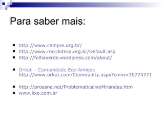 Para saber mais:

   http://www.cempre.org.br/
   http://www.recicloteca.org.br/Default.asp
   http://folhaverde.wordpress.com/about/

   Orkut – Comunidade Eco-Amigos
    http://www.orkut.com/Community.aspx?cmm=30774771

   http://proasne.net/ProblematicalixoMirandas.htm
   www.lixo.com.br
 