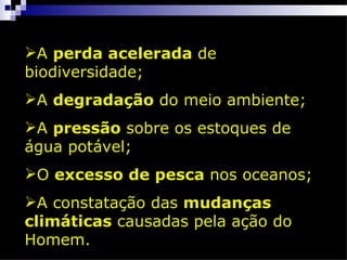 A perda acelerada de
biodiversidade;
A degradação do meio ambiente;
A pressão sobre os estoques de
água potável;
O excesso de pesca nos oceanos;
A constatação das mudanças
climáticas causadas pela ação do
Homem.
 