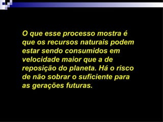 O que esse processo mostra é
que os recursos naturais podem
estar sendo consumidos em
velocidade maior que a de
reposição do planeta. Há o risco
de não sobrar o suficiente para
as gerações futuras.
 