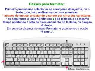Passos para formatar:   Primeiro precisamos selecionar os caracteres desejados, ou o texto todo, isso realizamos de duas maneiras: * através do mouse, arrastando o cursor por cima dos caracteres,   * ou segurando a tecla <Shift> (ou  ) do teclado, e ao mesmo tempo apertando a seta de direcionamento do teclado, na direção do texto.  Em seguida clicamos no menu  Formatar  e escolhemos a opção  “Fonte...”. Setas de direcionamento 