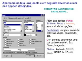 Além das opções  Fonte ,  Estilo   da   Fonte  e  Tamanho , temos ainda as opções: Sublinhado :  simples, somente palavras, duplo, pontilhado, etc. C o r :  permite selecionar uma cor para o caracter. Ex.: Ciano, Magenta. Efeitos:   tachado,  Sobrescrito ,  Subscrito , CAIXA ALTA, etc. FORMATAR CARACTERES:  Letras, textos... Aparecerá na tela uma janela e em seguida devemos clicar nas opções desejadas. 