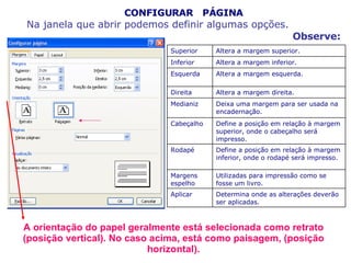 CONFIGURAR  PÁGINA Na janela que abrir podemos definir algumas opções. Observe: A orientação do papel geralmente está selecionada como retrato (posição vertical). No caso acima, está como paisagem, (posição horizontal). Determina onde as alterações deverão ser aplicadas. Aplicar   Utilizadas para impressão como se fosse um livro. Margens espelho   Define a posição em relação à margem inferior, onde o rodapé será impresso. Rodapé   Define a posição em relação à margem superior, onde o cabeçalho será impresso. Cabeçalho   Deixa uma margem para ser usada na encadernação. Medianiz   Altera a margem direita. Direita   Altera a margem esquerda. Esquerda   Altera a margem inferior. Inferior   Altera a margem superior. Superior  