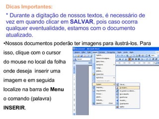Dicas Importantes: * Durante a digitação de nossos textos, é necessário de vez em quando clicar em  SALVAR , pois caso ocorra qualquer eventualidade, estamos com o documento atualizado.   Nossos documentos poderão ter imagens para ilustrá-los. Para  isso, clique com o cursor  do mouse no local da folha onde deseja  inserir uma  imagem e em seguida  localize na barra de  Menu   o comando (palavra)  INSERIR . 