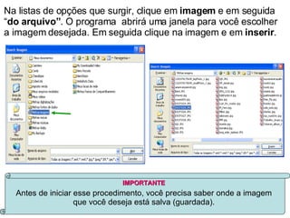 Na listas de opções que surgir, clique em  imagem  e em seguida “ do arquivo” . O programa  abrirá uma janela para você escolher a imagem desejada. Em seguida clique na imagem e em  inserir . IMPORTANTE Antes de iniciar esse procedimento, você precisa saber onde a imagem que você deseja está salva (guardada). 