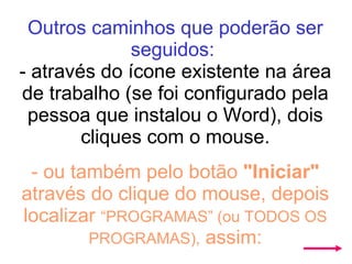 Outros caminhos que poderão ser seguidos:   - através do ícone existente na área de trabalho (se foi configurado pela pessoa que instalou o Word), dois cliques com o mouse.   - ou também pelo botão  "Iniciar"  através do clique do mouse, depois localizar  “PROGRAMAS” (ou TODOS OS PROGRAMAS),  assim: 