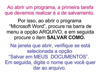 Ao abrir um programa, a primeira tarefa que devemos realizar é a de salvamento.   Por isso, ao abrir o programa  “Microsoft Word”, procure na barra de menu a opção ARQUIVO, e em seguida procure o item  SALVAR COMO.  Na janela que abrir, verifique se está selecionada a opção  “Salvar em MEUS  DOCUMENTOS”.  Em seguida, digite o nome que você quer dar ao arquivo.   